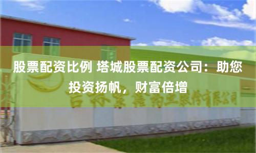 股票配资比例 塔城股票配资公司：助您投资扬帆，财富倍增