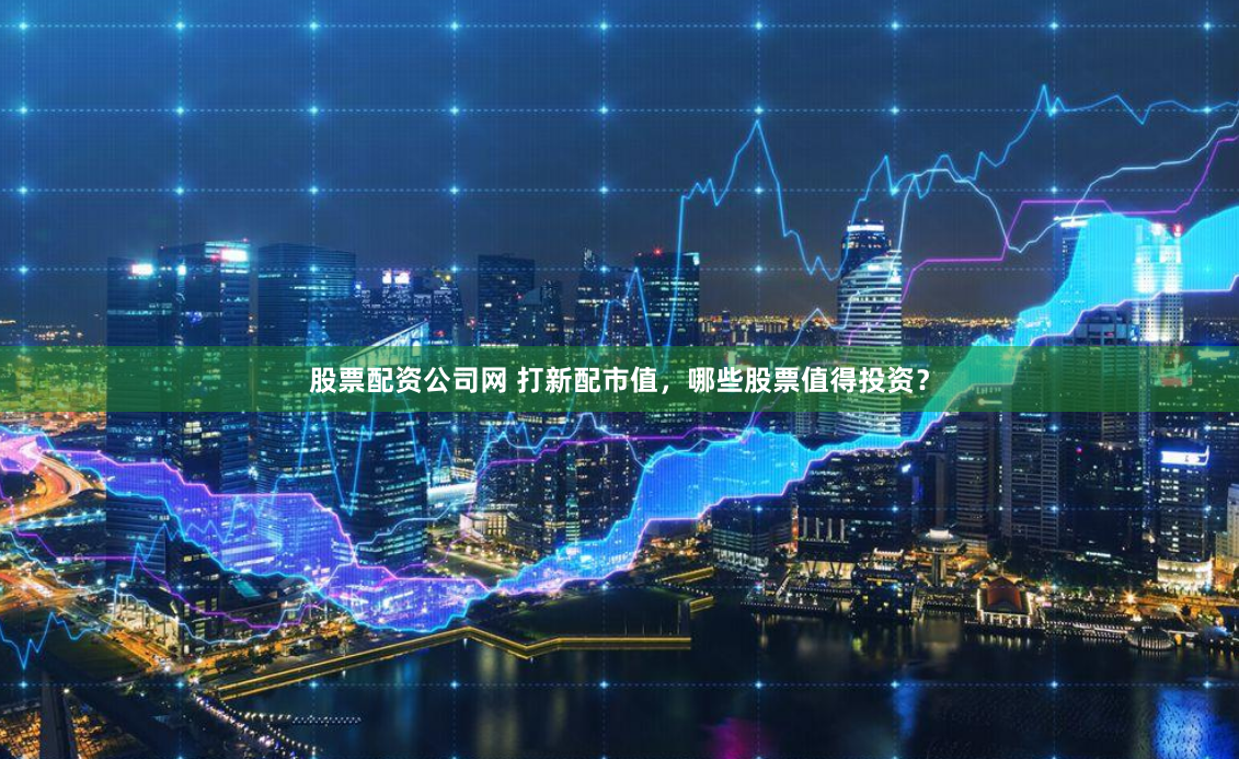 股票配资公司网 打新配市值，哪些股票值得投资？
