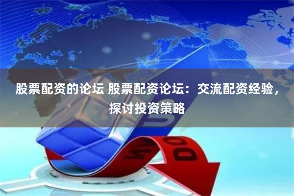股票配资的论坛 股票配资论坛：交流配资经验，探讨投资策略