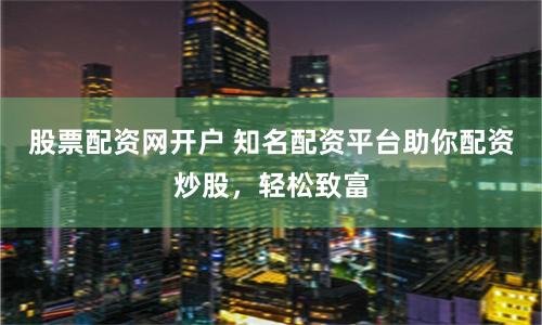 股票配资网开户 知名配资平台助你配资炒股，轻松致富