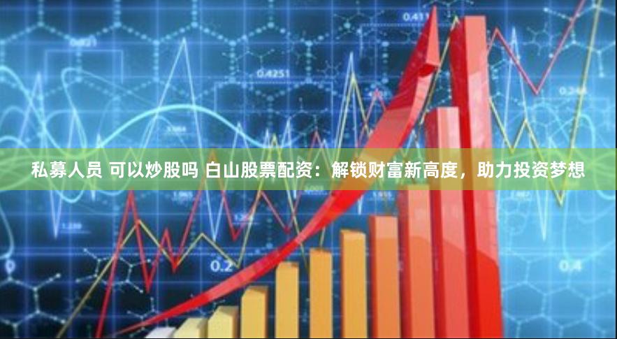 私募人员 可以炒股吗 白山股票配资：解锁财富新高度，助力投资梦想