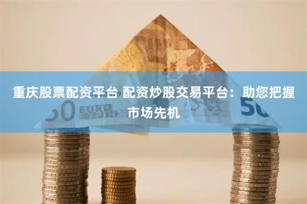 重庆股票配资平台 配资炒股交易平台：助您把握市场先机