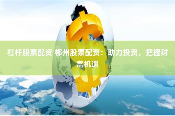 杠杆股票配资 郴州股票配资：助力投资，把握财富机遇