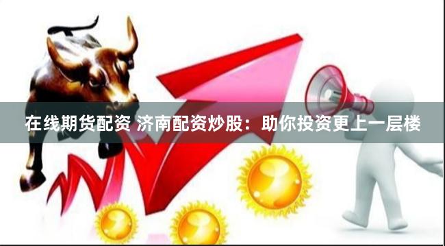 在线期货配资 济南配资炒股：助你投资更上一层楼
