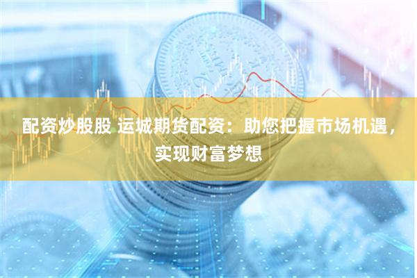 配资炒股股 运城期货配资：助您把握市场机遇，实现财富梦想