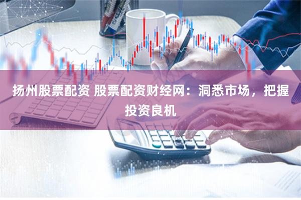 扬州股票配资 股票配资财经网：洞悉市场，把握投资良机