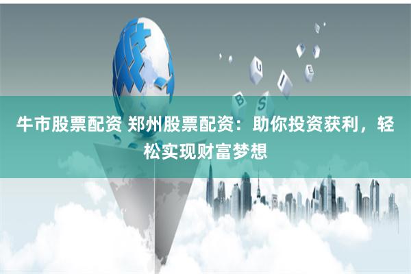 牛市股票配资 郑州股票配资：助你投资获利，轻松实现财富梦想