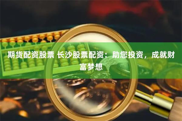 期货配资股票 长沙股票配资：助您投资，成就财富梦想