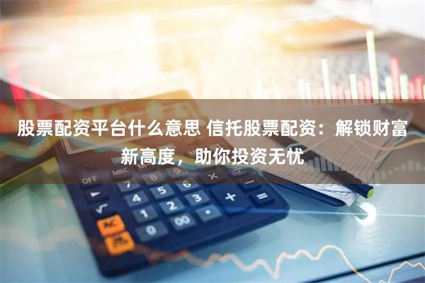 股票配资平台什么意思 信托股票配资：解锁财富新高度，助你投资无忧