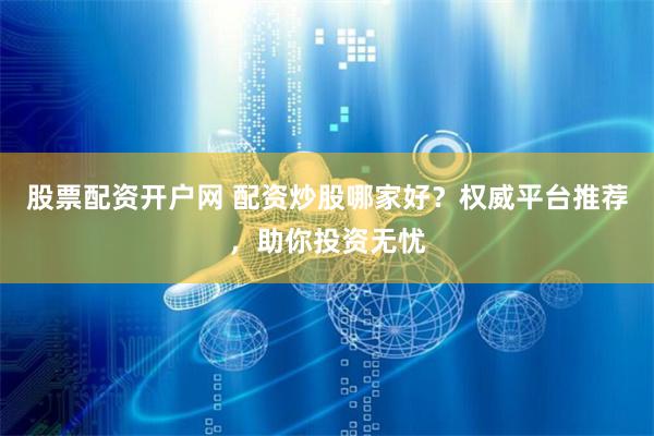 股票配资开户网 配资炒股哪家好？权威平台推荐，助你投资无忧