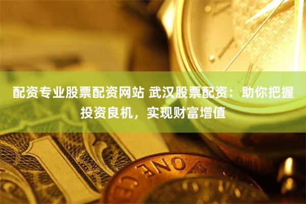 配资专业股票配资网站 武汉股票配资：助你把握投资良机，实现财富增值