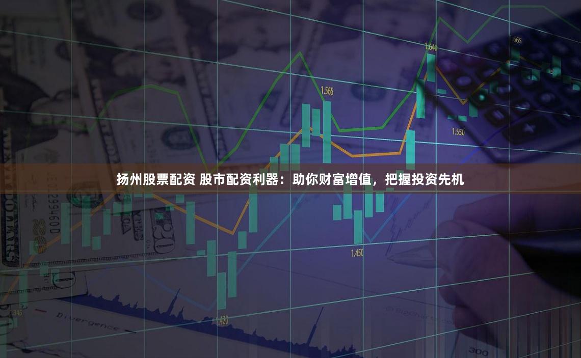 扬州股票配资 股市配资利器：助你财富增值，把握投资先机