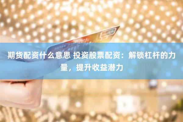 期货配资什么意思 投资股票配资：解锁杠杆的力量，提升收益潜力