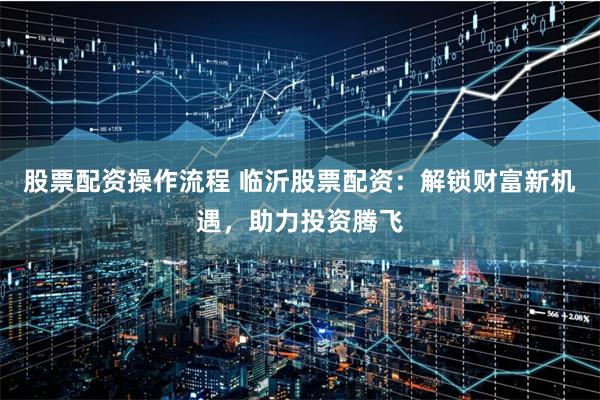 股票配资操作流程 临沂股票配资：解锁财富新机遇，助力投资腾飞