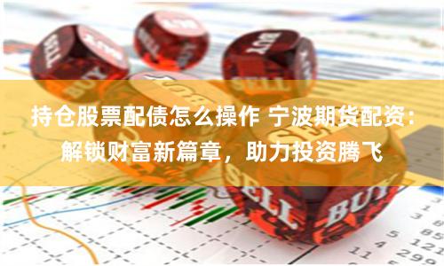 持仓股票配债怎么操作 宁波期货配资:解锁财富新篇章,助力投资腾飞