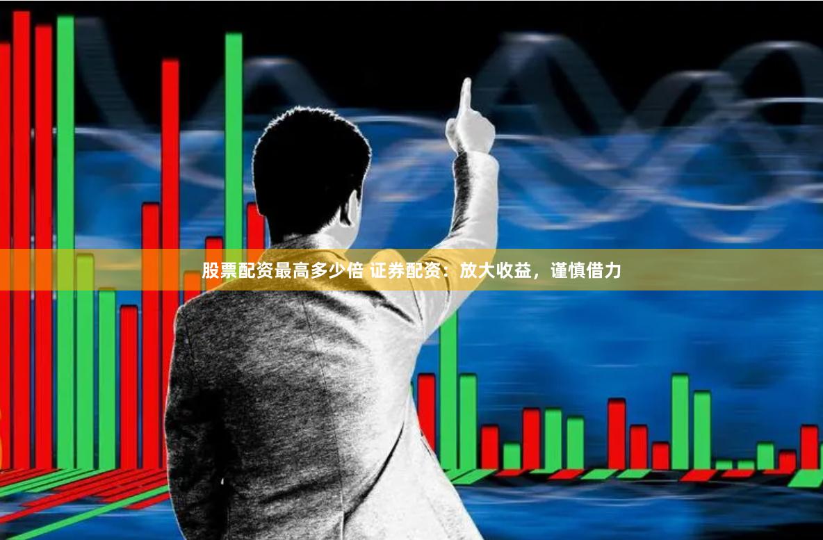 股票配资最高多少倍 证券配资：放大收益，谨慎借力