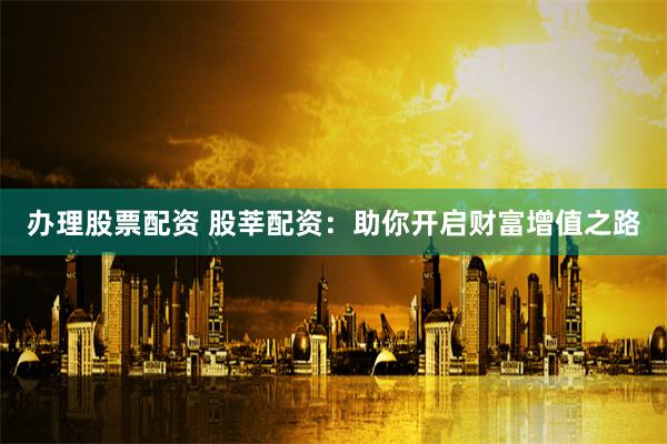 办理股票配资 股莘配资：助你开启财富增值之路