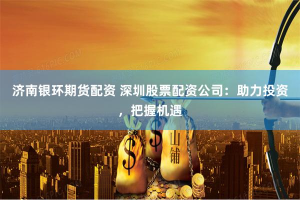 济南银环期货配资 深圳股票配资公司：助力投资，把握机遇