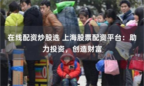 在线配资炒股选 上海股票配资平台：助力投资，创造财富