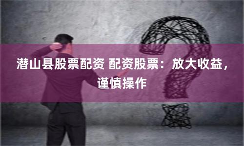 潜山县股票配资 配资股票：放大收益，谨慎操作