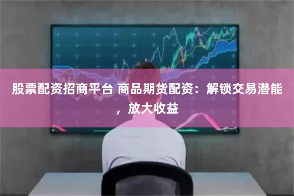 股票配资招商平台 商品期货配资:解锁交易潜能,放大收益
