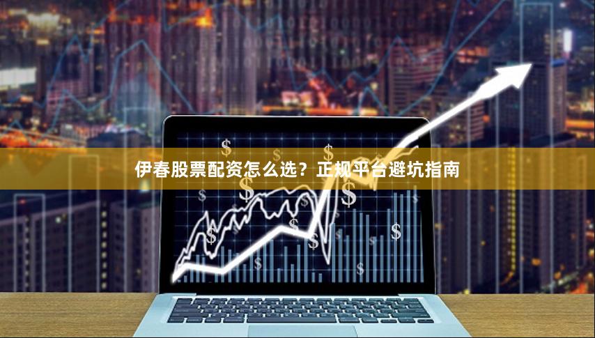 伊春股票配资怎么选？正规平台避坑指南